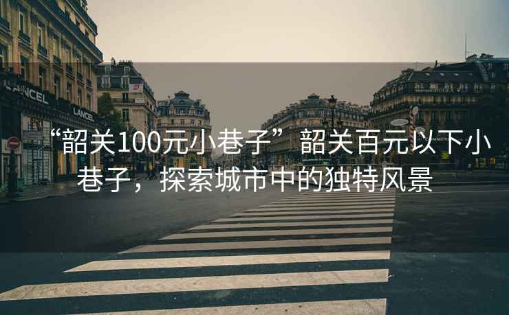 “韶關(guān)100元小巷子”韶關(guān)百元以下小巷子，探索城市中的獨(dú)特風(fēng)景