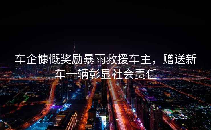 車企慷慨獎勵暴雨救援車主，贈送新車一輛彰顯社會責(zé)任