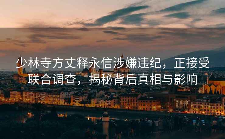 少林寺方丈釋永信涉嫌違紀(jì)，正接受聯(lián)合調(diào)查，揭秘背后真相與影響