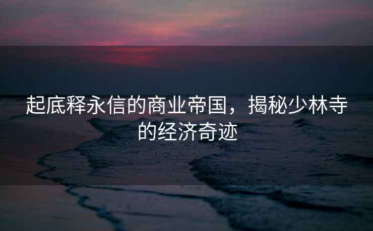 起底釋永信的商業(yè)帝國，揭秘少林寺的經(jīng)濟奇跡