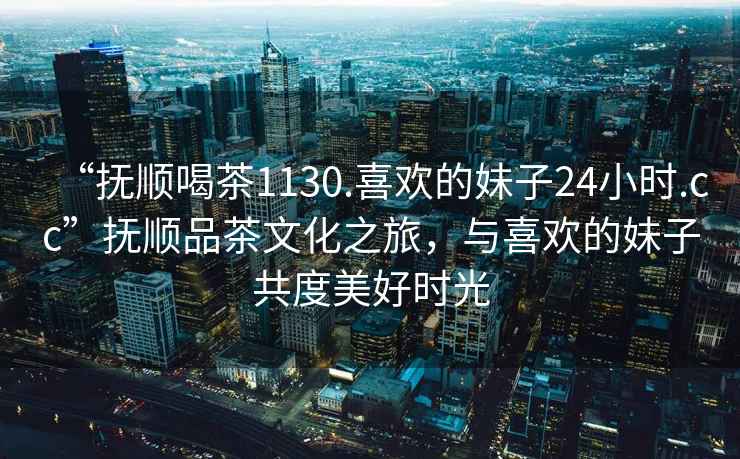 “撫順喝茶1130.喜歡的妹子24小時(shí).cc”撫順品茶文化之旅，與喜歡的妹子共度美好時(shí)光