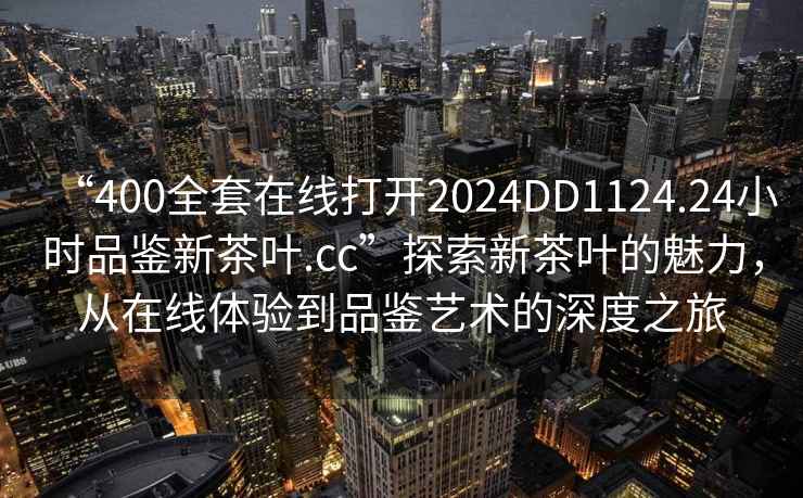 “400全套在線打開(kāi)2024DD1124.24小時(shí)品鑒新茶葉.cc”探索新茶葉的魅力，從在線體驗(yàn)到品鑒藝術(shù)的深度之旅