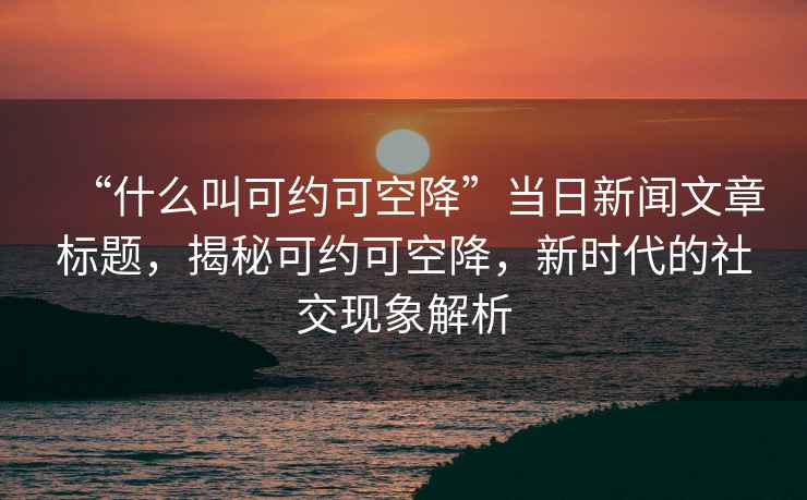 “什么叫可約可空降”當(dāng)日新聞文章標(biāo)題，揭秘可約可空降，新時(shí)代的社交現(xiàn)象解析