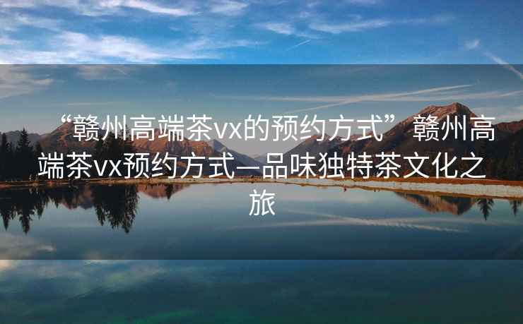 “贛州高端茶vx的預約方式”贛州高端茶vx預約方式—品味獨特茶文化之旅