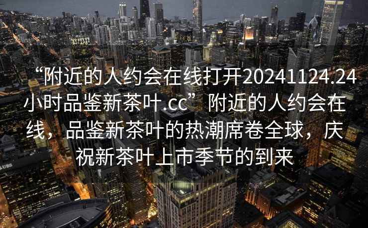“附近的人約會(huì)在線打開20241124.24小時(shí)品鑒新茶葉.cc”附近的人約會(huì)在線，品鑒新茶葉的熱潮席卷全球，慶祝新茶葉上市季節(jié)的到來