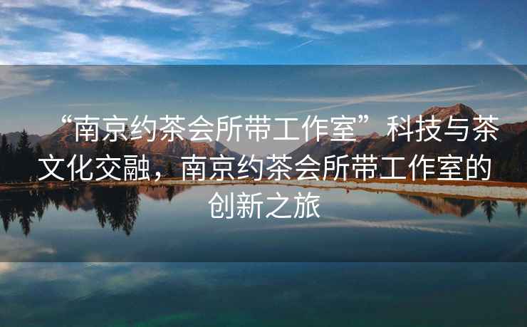 “南京約茶會(huì)所帶工作室”科技與茶文化交融，南京約茶會(huì)所帶工作室的創(chuàng)新之旅
