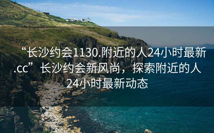 “長(zhǎng)沙約會(huì)1130.附近的人24小時(shí)最新.cc”長(zhǎng)沙約會(huì)新風(fēng)尚，探索附近的人24小時(shí)最新動(dòng)態(tài)