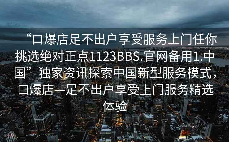 “口爆店足不出戶享受服務(wù)上門任你挑選絕對(duì)正點(diǎn)1123BBS.官網(wǎng)備用1.中國(guó)”獨(dú)家資訊探索中國(guó)新型服務(wù)模式，口爆店—足不出戶享受上門服務(wù)精選體驗(yàn)