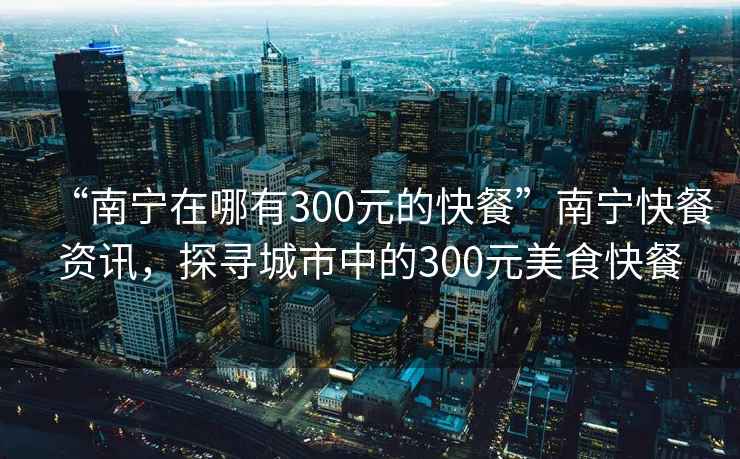 “南寧在哪有300元的快餐”南寧快餐資訊，探尋城市中的300元美食快餐