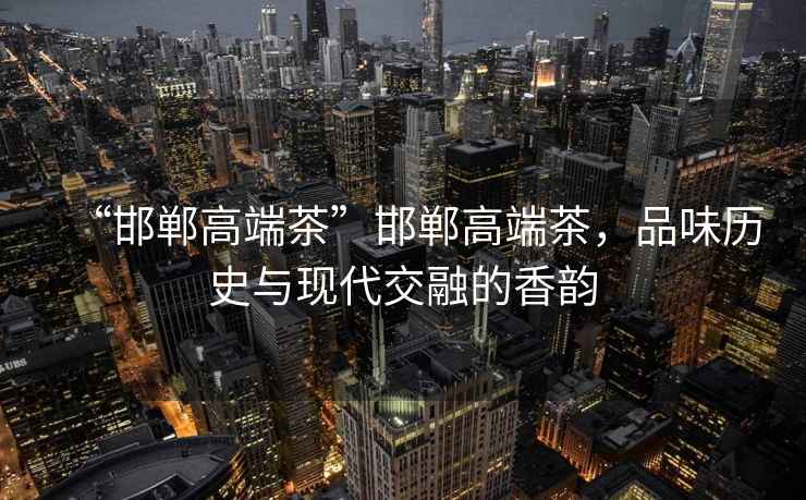 “邯鄲高端茶”邯鄲高端茶，品味歷史與現(xiàn)代交融的香韻
