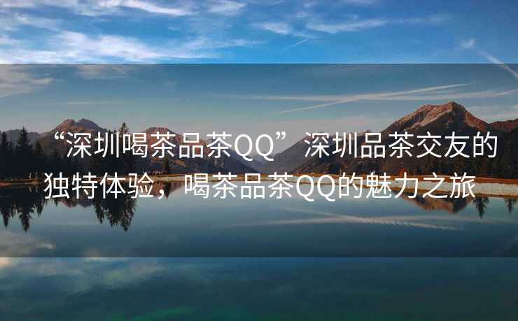 “深圳喝茶品茶QQ”深圳品茶交友的獨特體驗，喝茶品茶QQ的魅力之旅