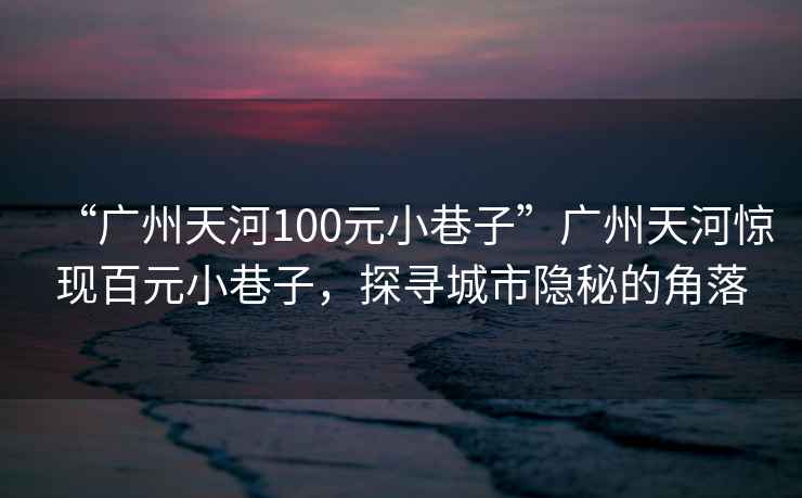 “廣州天河100元小巷子”廣州天河驚現(xiàn)百元小巷子，探尋城市隱秘的角落