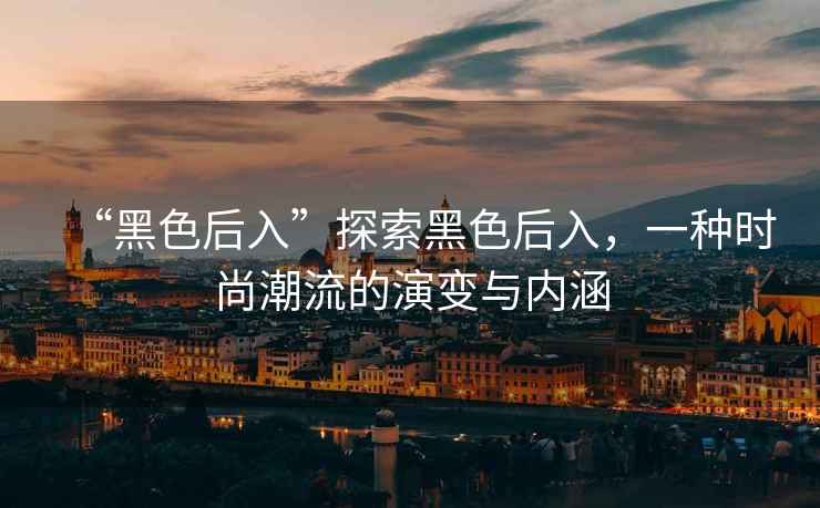 “黑色后入”探索黑色后入，一種時尚潮流的演變與內(nèi)涵