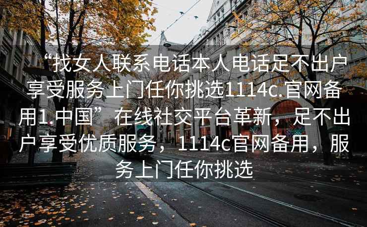 “找女人聯(lián)系電話本人電話足不出戶享受服務上門任你挑選1114c.官網(wǎng)備用1.中國”在線社交平臺革新，足不出戶享受優(yōu)質(zhì)服務，1114c官網(wǎng)備用，服務上門任你挑選
