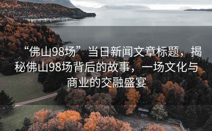“佛山98場(chǎng)”當(dāng)日新聞文章標(biāo)題，揭秘佛山98場(chǎng)背后的故事，一場(chǎng)文化與商業(yè)的交融盛宴