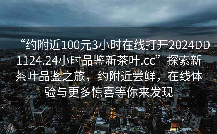 “約附近100元3小時(shí)在線打開(kāi)2024DD1124.24小時(shí)品鑒新茶葉.cc”探索新茶葉品鑒之旅，約附近嘗鮮，在線體驗(yàn)與更多驚喜等你來(lái)發(fā)現(xiàn)