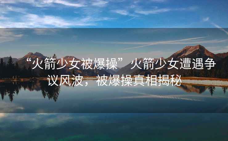 “火箭少女被爆操”火箭少女遭遇爭議風(fēng)波，被爆操真相揭秘