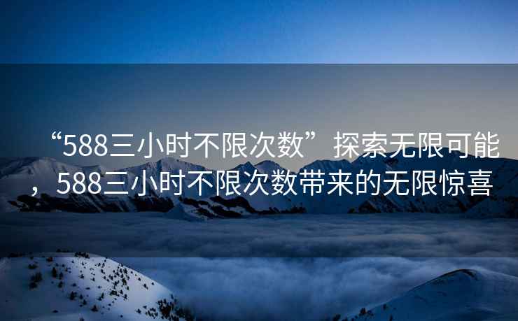 “588三小時不限次數(shù)”探索無限可能，588三小時不限次數(shù)帶來的無限驚喜