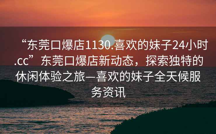 “東莞口爆店1130.喜歡的妹子24小時(shí).cc”東莞口爆店新動(dòng)態(tài)，探索獨(dú)特的休閑體驗(yàn)之旅—喜歡的妹子全天候服務(wù)資訊