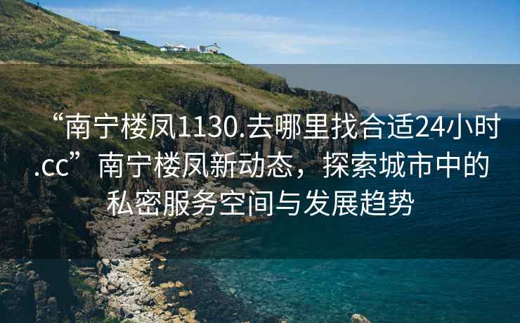 “南寧樓鳳1130.去哪里找合適24小時.cc”南寧樓鳳新動態(tài)，探索城市中的私密服務(wù)空間與發(fā)展趨勢