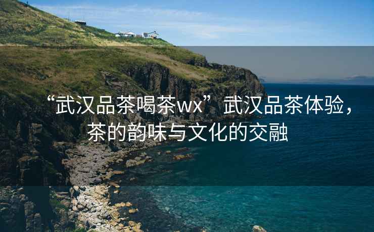 “武漢品茶喝茶wx”武漢品茶體驗，茶的韻味與文化的交融