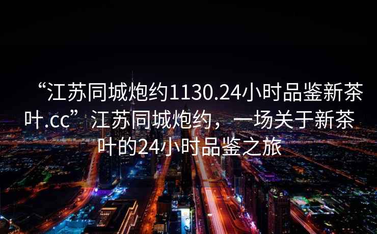 “江蘇同城炮約1130.24小時(shí)品鑒新茶葉.cc”江蘇同城炮約，一場(chǎng)關(guān)于新茶葉的24小時(shí)品鑒之旅