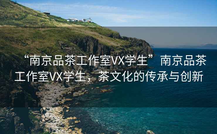 “南京品茶工作室VX學(xué)生”南京品茶工作室VX學(xué)生，茶文化的傳承與創(chuàng)新