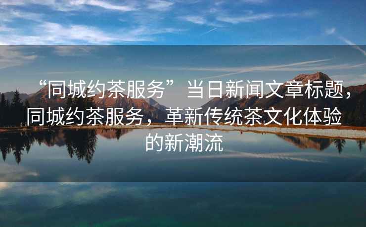 “同城約茶服務(wù)”當(dāng)日新聞文章標(biāo)題，同城約茶服務(wù)，革新傳統(tǒng)茶文化體驗(yàn)的新潮流