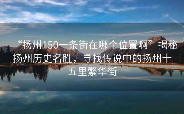 “揚州150一條街在哪個位置啊”揭秘揚州歷史名勝，尋找傳說中的揚州十五里繁華街
