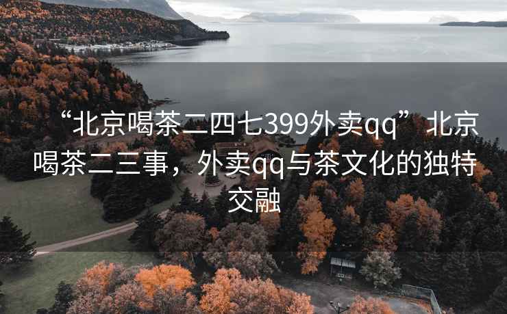 “北京喝茶二四七399外賣qq”北京喝茶二三事，外賣qq與茶文化的獨特交融