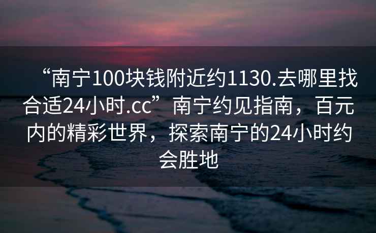 “南寧100塊錢(qián)附近約1130.去哪里找合適24小時(shí).cc”南寧約見(jiàn)指南，百元內(nèi)的精彩世界，探索南寧的24小時(shí)約會(huì)勝地