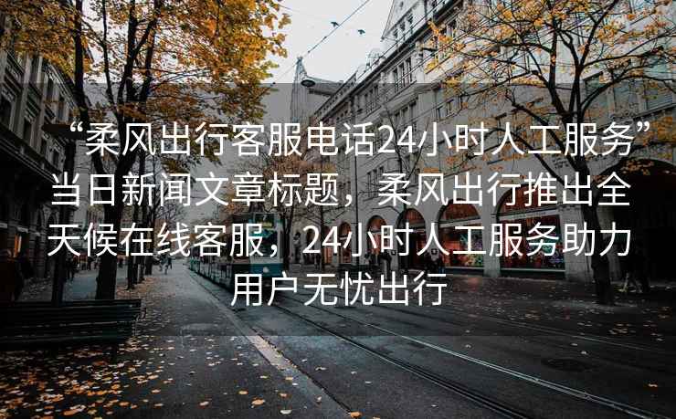 “柔風出行客服電話24小時人工服務”當日新聞文章標題，柔風出行推出全天候在線客服，24小時人工服務助力用戶無憂出行