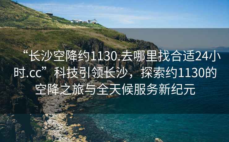 “長(zhǎng)沙空降約1130.去哪里找合適24小時(shí).cc”科技引領(lǐng)長(zhǎng)沙，探索約1130的空降之旅與全天候服務(wù)新紀(jì)元