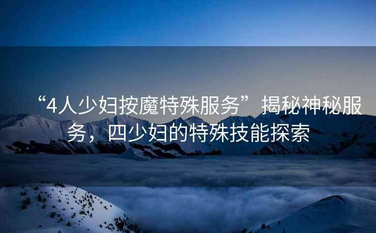 “4人少婦按魔特殊服務(wù)”揭秘神秘服務(wù)，四少婦的特殊技能探索