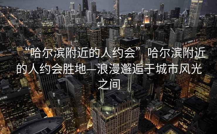 “哈爾濱附近的人約會(huì)”哈爾濱附近的人約會(huì)勝地—浪漫邂逅于城市風(fēng)光之間