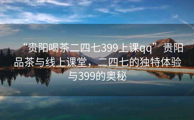 “貴陽喝茶二四七399上課qq”貴陽品茶與線上課堂，二四七的獨(dú)特體驗(yàn)與399的奧秘