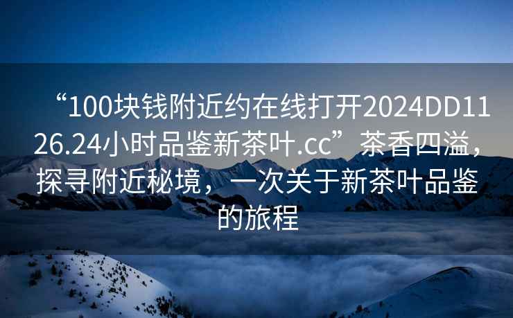 “100塊錢附近約在線打開2024DD1126.24小時品鑒新茶葉.cc”茶香四溢，探尋附近秘境，一次關(guān)于新茶葉品鑒的旅程
