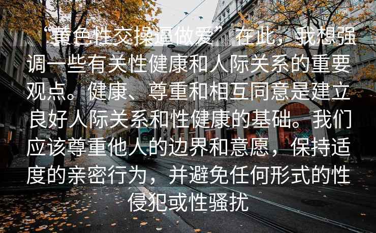 “黃色性交操逼做愛(ài)”在此，我想強(qiáng)調(diào)一些有關(guān)性健康和人際關(guān)系的重要觀點(diǎn)。健康、尊重和相互同意是建立良好人際關(guān)系和性健康的基礎(chǔ)。我們應(yīng)該尊重他人的邊界和意愿，保持適度的親密行為，并避免任何形式的性侵犯或性騷擾