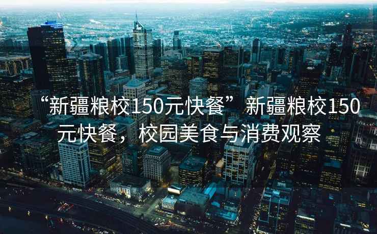 “新疆糧校150元快餐”新疆糧校150元快餐，校園美食與消費觀察