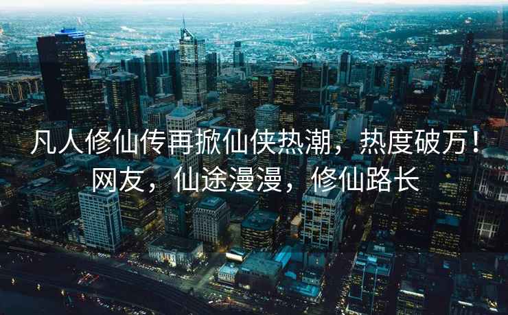 凡人修仙傳再掀仙俠熱潮，熱度破萬(wàn)！網(wǎng)友，仙途漫漫，修仙路長(zhǎng)