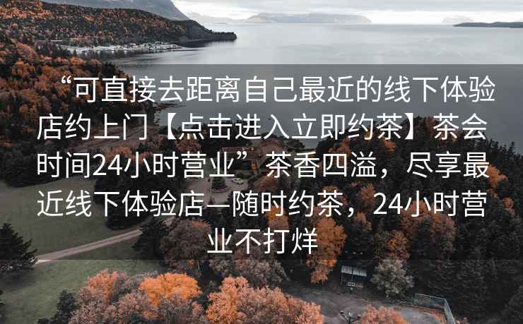 “可直接去距離自己最近的線下體驗店約上門【點擊進入立即約茶】茶會時間24小時營業(yè)”茶香四溢，盡享最近線下體驗店—隨時約茶，24小時營業(yè)不打烊