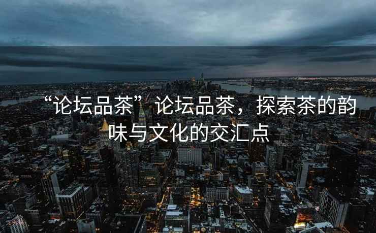 “論壇品茶”論壇品茶，探索茶的韻味與文化的交匯點(diǎn)