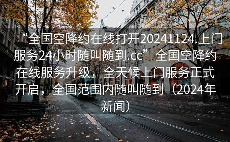 “全國空降約在線打開20241124.上門服務(wù)24小時(shí)隨叫隨到.cc”全國空降約在線服務(wù)升級(jí)，全天候上門服務(wù)正式開啟，全國范圍內(nèi)隨叫隨到（2024年新聞）