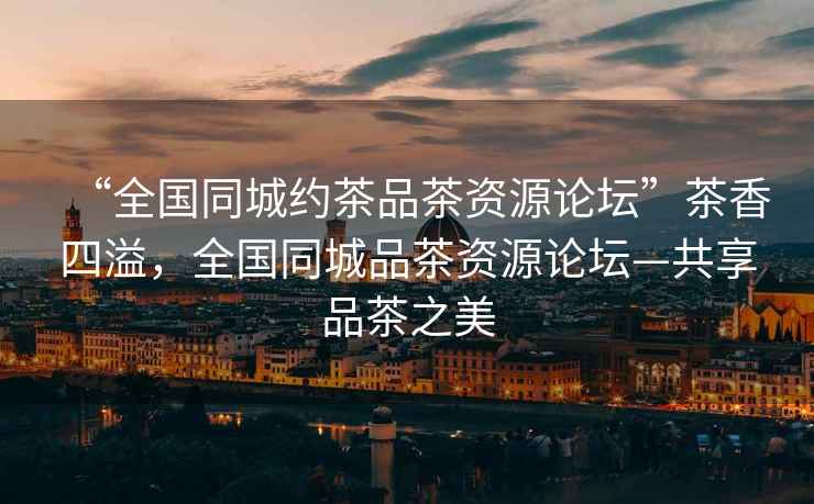 “全國同城約茶品茶資源論壇”茶香四溢，全國同城品茶資源論壇—共享品茶之美