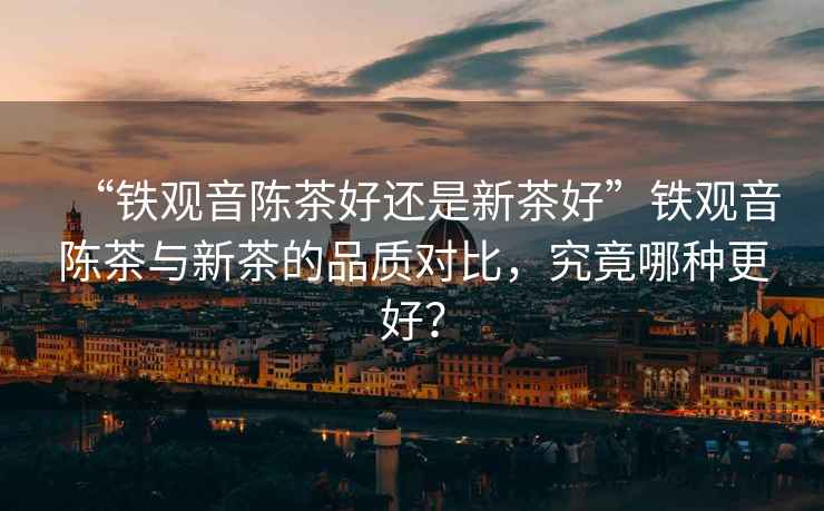 “鐵觀音陳茶好還是新茶好”鐵觀音陳茶與新茶的品質(zhì)對比，究竟哪種更好？