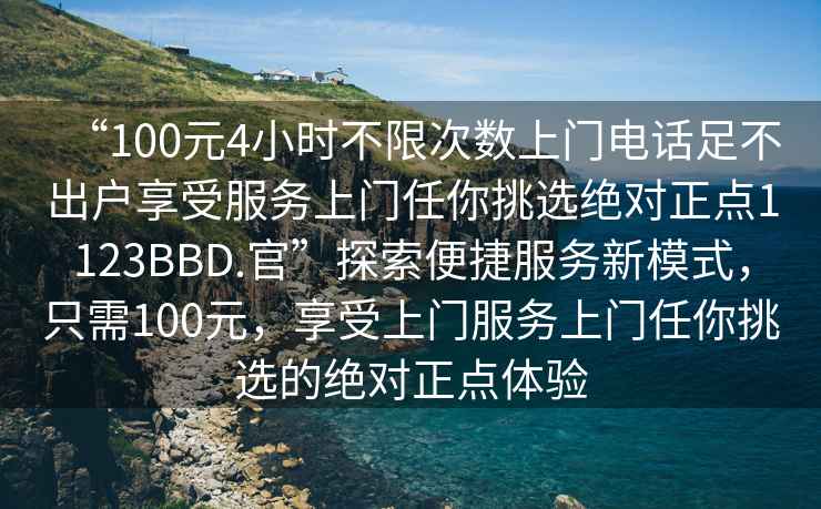 “100元4小時不限次數(shù)上門電話足不出戶享受服務(wù)上門任你挑選絕對正點(diǎn)1123BBD.官”探索便捷服務(wù)新模式，只需100元，享受上門服務(wù)上門任你挑選的絕對正點(diǎn)體驗(yàn)