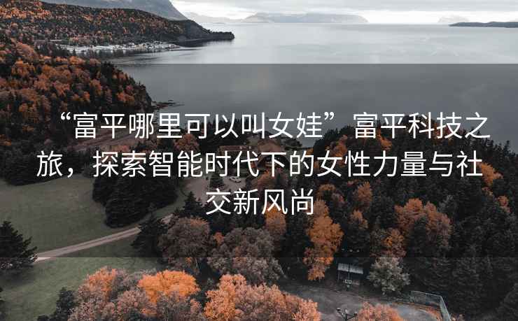 “富平哪里可以叫女娃”富平科技之旅，探索智能時(shí)代下的女性力量與社交新風(fēng)尚