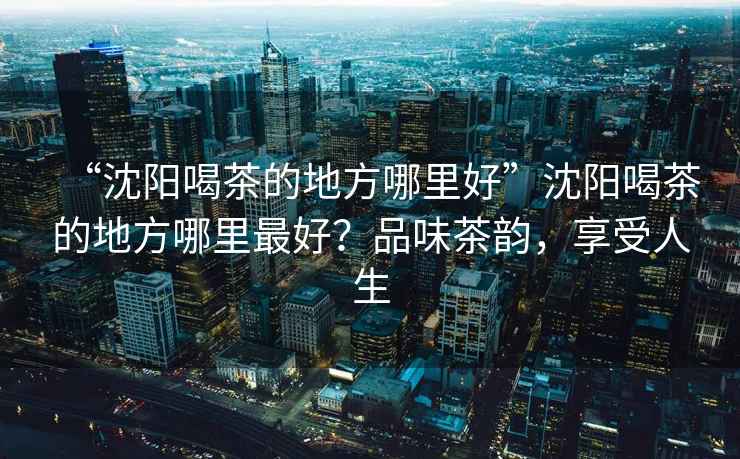 “沈陽喝茶的地方哪里好”沈陽喝茶的地方哪里最好？品味茶韻，享受人生
