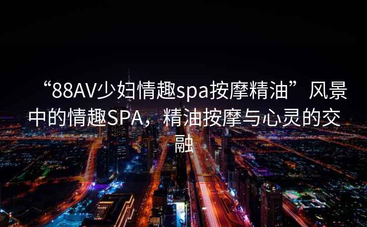 “88AV少婦情趣spa按摩精油”風景中的情趣SPA，精油按摩與心靈的交融