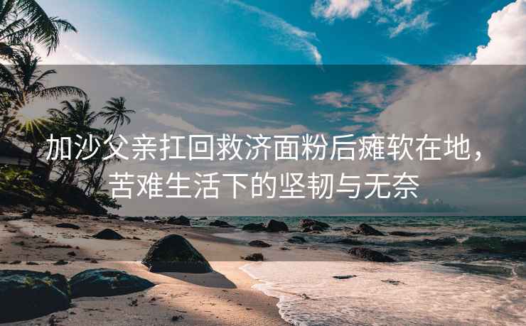 加沙父親扛回救濟(jì)面粉后癱軟在地，苦難生活下的堅(jiān)韌與無(wú)奈
